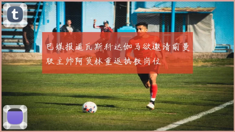 巴媒报道瓦斯科达伽马欲邀请前曼联主帅阿莫林重返执教岗位
