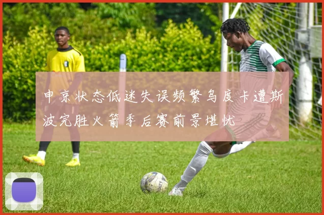申京状态低迷失误频繁乌度卡遭斯波完胜火箭季后赛前景堪忧