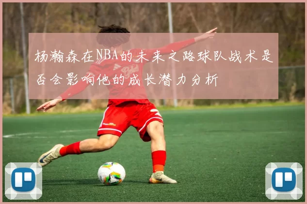 杨瀚森在NBA的未来之路球队战术是否会影响他的成长潜力分析