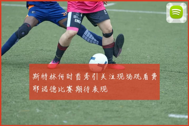 斯特林何时首秀引关注现场观看费耶诺德比赛期待表现