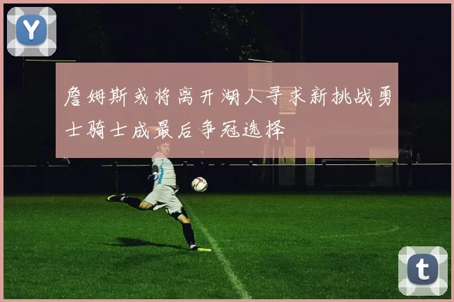 詹姆斯或将离开湖人寻求新挑战勇士骑士成最后争冠选择