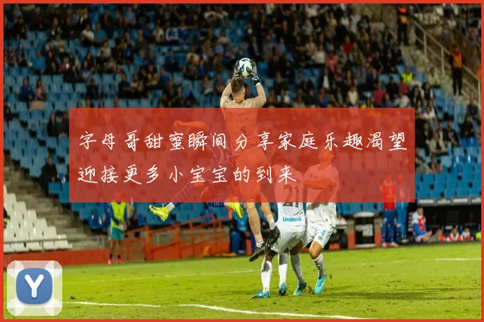 字母哥甜蜜瞬间分享家庭乐趣渴望迎接更多小宝宝的到来