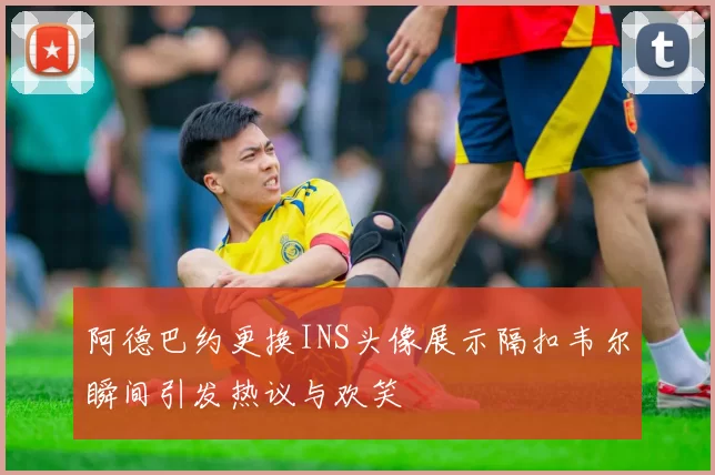 阿德巴约更换INS头像展示隔扣韦尔瞬间引发热议与欢笑