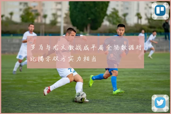罗马与尤文激战成平局全场数据对比揭示双方实力相当