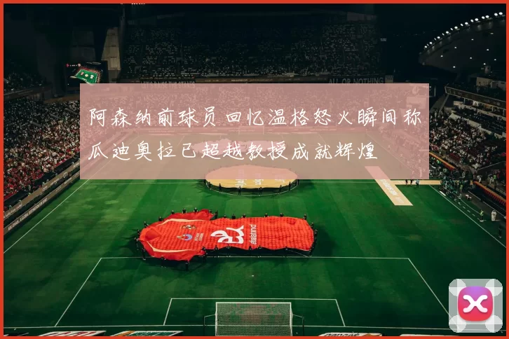 阿森纳前球员回忆温格怒火瞬间称瓜迪奥拉已超越教授成就辉煌