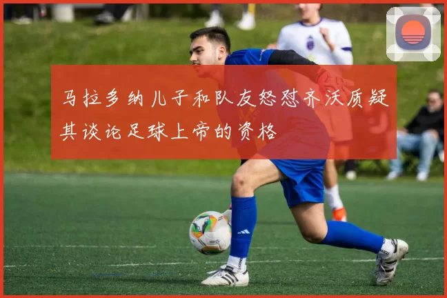 马拉多纳儿子和队友怒怼齐沃质疑其谈论足球上帝的资格